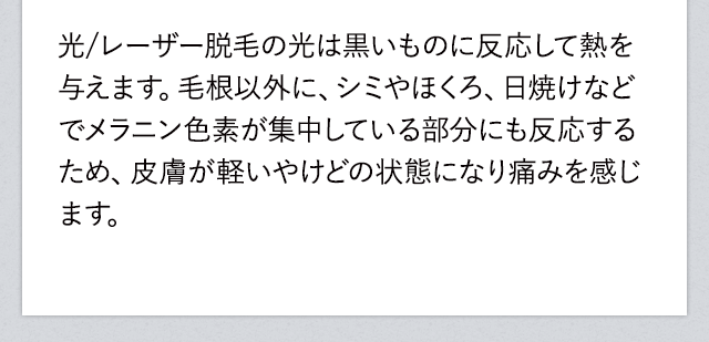 レーザー脱毛の光は黒いもの反応して熱を与えます。毛根以外に、シミやほくろ、日焼けなどでメラニン色素が集中している部分にも反応するため、皮膚が軽いやけどの状態になり痛みを感じます。