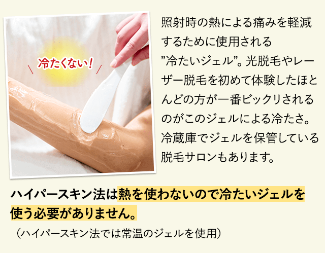 照射時の熱による痛みを軽減するために使用される”冷たいジェル”光脱毛やレーザー脱毛を初めて体験したほとんどの方が一番ビックリされるのがこのジェルによる冷たさ。冷蔵庫でジェルを保管している脱毛サロンもあります。ハイパースキン法は熱を使わないので冷たいジェルを使う必要がありません。（ハイパースキン法では常温のジェルを使用しています）