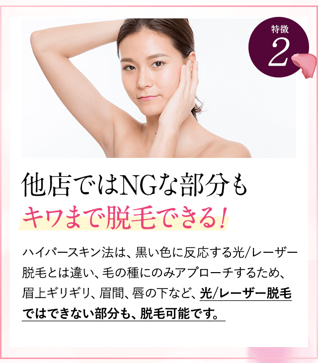 特徴②他店でNGな部分もキワまで脱毛できる。ハイパースキン法は、黒い色に反応するレーザー脱毛とは違い、毛の種にのみアプローチするため、眉上ギリギリ、眉間、唇の下など、レーザー脱毛ではできない部分も、脱毛可能です。