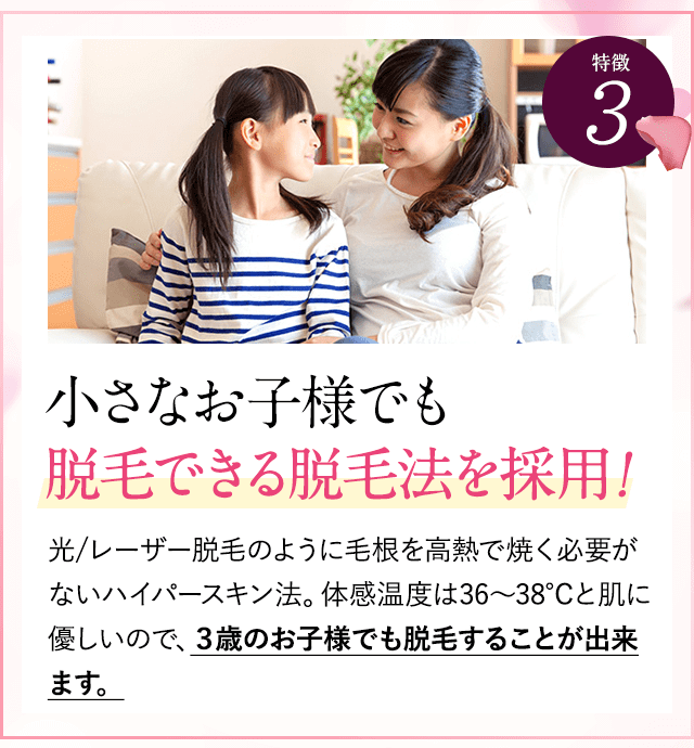 特徴③お子様の脱毛できる脱毛法！。レーザー脱毛のように毛根を高熱で焼く必要がないハイパースキン法。体感温度は36～38℃と肌に優しいので、３歳のお子様でも脱毛することが出来ます