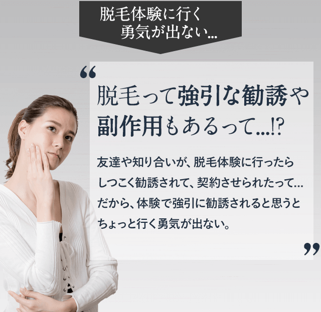 脱毛体験に良行く勇気が出ない。脱毛って強引な勧誘や副作用もあるって。友達や知り合いが脱毛体験に行ったらしつこく勧誘されて、契約させられたって、だから、体験で強引に勧誘されると思うとちょっと行く勇気がでない。
