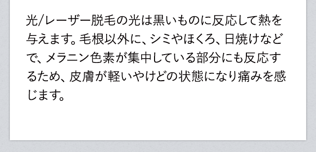 レーザー脱毛の光は黒いもの反応して熱を与えます。毛根以外に、シミやほくろ、日焼けなどでメラニン色素が集中している部分にも反応するため、皮膚が軽いやけどの状態になり痛みを感じます。