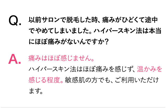 Q.以前サロンで脱毛したとき、痛みがひどくて途中でやめてしまいました。ハイパースキン脱毛はほぼ痛みがないんですか？A.痛みはほぼ感じません。ハイパースキン脱毛はほぼ痛みを感じず、温かみを感じる程度。敏感肌の方でも、ご利用いただけます。