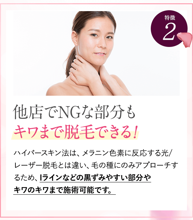 特徴②他店でNGな部分もキワまで脱毛できる。ハイパースキン法は、黒い色に反応するレーザー脱毛とは違い、毛の種にのみアプローチするため、眉上ギリギリ、眉間、唇の下など、レーザー脱毛ではできない部分も、脱毛可能です。